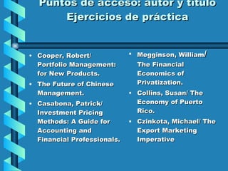 Puntos de acceso: autor y título Ejercicios de práctica Cooper, Robert/ Portfolio Management: for New Products. The Future of Chinese Management. Casabona, Patrick/ Investment Pricing Methods: A Guide for Accounting and Financial Professionals. Megginson, William /  The Financial Economics of Privatization. Collins, Susan/ The Economy of Puerto Rico. Czinkota, Michael/ The Export Marketing Imperative 