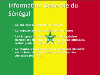  La capitale du Sénégal est Dakar.
 La population est 12 millions personnes
 Les langues que les personnes sénégalaises
parlent est français, laquelle la langue officielle,
wolof, peul, et beaucoup des autres.
 Le monnaie les personnes sénégalaises utilisent
est le franc de la Communauté Financière
Africaine (ou CFA)
 
