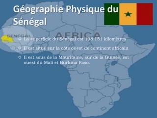  La superficie du Sénégal est 198 151 kilomètres
 Il est situé sur la côte ouest de continent africain
 Il est sous de la Mauritanie, sur de la Guinée, est
ouest du Mali et Burkina Faso.
 