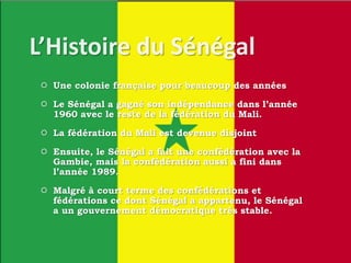  Une colonie française pour beaucoup des années
 Le Sénégal a gagné son indépendance dans l’année
1960 avec le reste de la fédération du Mali.
 La fédération du Mali est devenue disjoint
 Ensuite, le Sénégal a fait une confédération avec la
Gambie, mais la confédération aussi a fini dans
l’année 1989.
 Malgré à court terme des confédérations et
fédérations ce dont Sénégal a appartenu, le Sénégal
a un gouvernement démocratique très stable.
 