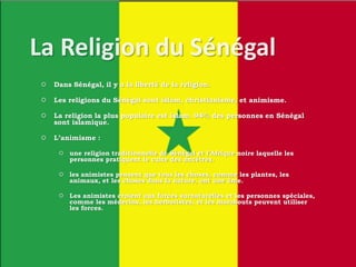  Dans Sénégal, il y a la liberté de la religion.
 Les religions du Sénégal sont islam, christianisme, et animisme.
 La religion la plus populaire est islam. 94% des personnes en Sénégal
sont islamique.
 L’animisme :
 une religion traditionnelle de Sénégal et l’Afrique noire laquelle les
personnes pratiquent le culte des ancêtres.
 les animistes pensent que tous les choses, comme les plantes, les
animaux, et les choses dans la nature, ont une âme.
 Les animistes croient aux forces surnaturelles et les personnes spéciales,
comme les médecins, les herboristes, et les marabouts peuvent utiliser
les forces.
 