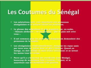  Les salutations sont très importants aux personnes
sénégalaises et se saluent toutes les personnes.
 Le phrase des salutations le plus populaire est, en arabe,
« Salaam aleikoum », ou en français, « Que la paix soit avec
vous ».
 Il est commun pour les personnes sénégalaises demandent des
personnes de la famille.
 Les sénégalaises, traditionnellement, mangent les repas assis
par terre avec les mains dans un plat commun. Quand on
mange, on doit utiliser la main droite seulement et se lavent
les mains tous les temps.
 Parce qu’il y a beaucoup des mendiants dans Sénégal,
beaucoup de musulmans font l’aumône, l’argent, et la
nourriture aux les mendiants très pauvres.
 