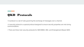 QKD Protocols
• A protocol is a set of rules governing the exchange of messages over a channel.
• A security protocol is a special protocol designed to ensure security properties are met during
communications.
• There are three main security protocols for QKD:BB84, B92, and Entanglement-Based QKD.
 