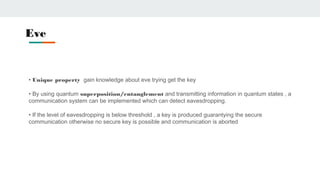Eve
• Unique property gain knowledge about eve trying get the key
• By using quantum superposition/entanglement and transmitting information in quantum states , a
communication system can be implemented which can detect eavesdropping.
• If the level of eavesdropping is below threshold , a key is produced guarantying the secure
communication otherwise no secure key is possible and communication is aborted
 