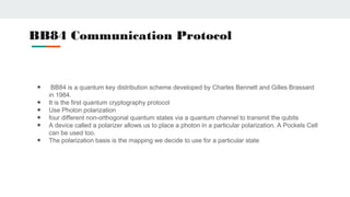 BB84 Communication Protocol
● BB84 is a quantum key distribution scheme developed by Charles Bennett and Gilles Brassard
in 1984.
● It is the first quantum cryptography protocol
● Use Photon polarization
● four different non-orthogonal quantum states via a quantum channel to transmit the qubits
● A device called a polarizer allows us to place a photon in a particular polarization. A Pockels Cell
can be used too.
● The polarization basis is the mapping we decide to use for a particular state
 