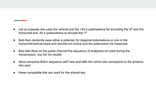 ● Let us suppose she uses the vertical and the +45 o polarisations for encoding the 0" and the
horizontal and -45 o polarisations to encode the 1"
● Bob then randomly uses either a polarizer for diagonal polarisations or one in the
horizontal/vertical basis and records his choice and the polarization he measures
● Bob tells Alice on the public channel the sequence of analyzers he used during the
transmission, but not his results
● Alice compares Bob's sequence with hers and tells him which bits correspond to the photons
she sent
● these compatible bits are used for the shared key
 