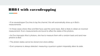 BB84 with eavesdropping
• If an eavesdropper Eve tries to tap the channel, this will automatically show up in Bob’s
measurements.
• In those cases where Alice and Bob have used the same basis, Bob is likely to obtain an incorrect
measurement: Eve’s measurements are bound to affect the states of the photons.
• As Eve intercepts Alice’s photons, she has to measure them with a random basis and send new
photons to Bob.`
• The photon states cannot be cloned (non-clone ability).
• Eve’s presence is always detected: measuring a quantum system irreparably alters its state.
 