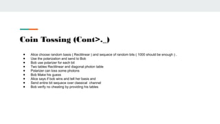 Coin Tossing (Cont>._)
● Alice choose random basis ( Rectilinear ) and sequece of random bits ( 1000 should be enough ) .
● Use the polarization and send to Bob
● Bob use polarizer for each bit
● Two tables Rectilinear and diagonal photon table
● Polarizer can loss some photons
● Bob Make his guess
● Alice says if bob wins and tell her basis and
● Send entire bit sequece over classical channel
● Bob verify no cheating by providing his tables
 