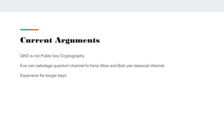 Current Arguments
QKD is not Public key Cryptography
Eve can sabotage quantum channel to force Alice and Bob use classical channel
Expensive for longer keys
 