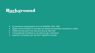 Background
● Conventional cryptosystems such as ENIGMA, DES, RSA
● Digital communications in principle can always be passively monitored or copied
● Unless the key,used once only and long as clear text
● Computational complexity is not well enough understood
● Quantum Computers can use Shor’ Algorithm to break
 