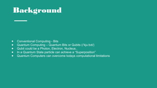 Background
● Conventional Computing - Bits
● Quantum Computing – Quantum Bits or Qubits (/ kju b t/)ˈ ː ɪ
● Qubit could be a Photon, Electron, Nucleus..
● In a Quantum State particle can achieve a “Superposition”
● Quantum Computers can overcome todays computational limitations
 