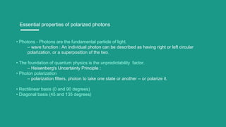Essential properties of polarized photons
• Photons - Photons are the fundamental particle of light.
– wave function : An individual photon can be described as having right or left circular
polarization, or a superposition of the two.
• The foundation of quantum physics is the unpredictability factor.
– Heisenberg's Uncertainty Principle :
• Photon polarization
– polarization filters, photon to take one state or another -- or polarize it.
• Rectilinear basis (0 and 90 degrees)
• Diagonal basis (45 and 135 degrees)
 