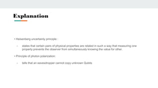 • Heisenberg uncertainty principle :
- states that certain pairs of physical properties are related in such a way that measuring one
property prevents the observer from simultaneously knowing the value for other.
• Principle of photon polarization:
- tells that an eavesdropper cannot copy unknown Qubits
Explanation
 