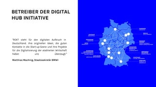 BETREIBER DER DIGITAL
HUB INITIATIVE
“RCKT steht für den digitalen Aufbruch in
Deutschland. Ihre originellen Ideen, die guten
Kontakte in die Start-up-Szene und ihre Projekte
für die Digitalisierung der etablierten Wirtschaft
haben uns überzeugt.“
Matthias Machnig, Staatssekretär BMWi
 
