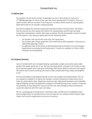 Academic Version
1.6 Options plan
Our growth is driven by the number of passengers we serve. We estimate to reach up to
771.000.000 passenger in a three to four year time frame (distributed in 15 airports). Since we
expect to work with our investors in the long term, we believe that to work on a purely option
based shares plan for the founders could be possible.
We will not display the milestones based stock distribution plan in this document. We believe
that the processes we have design will redefine the way passengers perform spot exchange
transactions and donations, and for that reason we believe that the best possible scenario is to plan
for the long term. Our long term option plan has the following outline:
• The founders start up activities with only 15% equity share.
• The founders gain a larger proportion of the shares (up to 40%) gradually, as they access a
+600 million passenger market.
• An additional share of the shares are distributed among the founders if an exit strategy is
implemented successfully (to the EasyGroup or Travelex for example) or if other similar
milestones are accomplished.
2.0 Company Summary
Here at CoinAid Earth we're all about making a sustainable, scalable and commercially viable
product that people would love to use. We love solving problems, and want to be known as value
driven business people who create great technology and treat our partners and users with respect.
We believe that it's worth working extra hard to make complicated things simple and delightful
to use.
We have developed a technological solution to solve one valuable and simple problem. We use
our company as a platform to express our founders, investors and partners values and to try to
make the world a better place. Beyond our business scope, high growth prospects and remarkable
high profitability we have developed this company to ultimately bring to our customer's fingertips
the possibility of channeling their resources (in this case, loose change) to those humanitarian
causes that align best with their own core values.
We are a young group of entrepreneurs, working to make CoinAid Earth one globally known
brand recognized for its commitment to create real value for our customers and to improve high
impact non for profit organizations real access to resources.
Coinaid Earth Inc.
Page 6
 