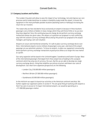 Academic Version
2.1 Company Locations and Facilities
The London City pilot will allow to asses the impact of our technology, test and improve our core
processes and to understand how to conduct a feasibility study inside the airport, to locate the
equipment in the most profitable possible locations (boarding rooms or hallways) increasing the
return for our investors.
The reason why we have decided to focus exclusively on airports is because in these locations
passengers carry millions of dollars in loose change which they will find of little or no use once
they have departed. Since the existing bureaux de change do not perform currency exchange
transactions below one given value, this allows us to position our proposal in a non conflicting
way with the existent currency exchange offices and by this present our proposal to the airport
managers, portraying a win-win situation.
Airports are secure and monitored constantly. It is safe to place currency exchange device over
there. International airports receive millions of passengers every year, and most of this airport
passenger are our potential customers. To focus on airports, to place our equipment conveniently
and to perform currency exchange transactions at great prices allow us to target this new market
at a profit.
Our early expansion will be based in the United Kingdom, Scandinavia and Eastern Europe. Most
of the international passengers that depart form these airport do so heading to the european
continent which has only one of currency: the euro. By this we are able to develop one single
currency exchange device, thing that simplifies our process structure and lowers our costs of
development. Our short term expansion perspectives are the following:
+ London City (130.000.000 million passengers);
+ Northern Britain (37.000.000 million passengers);
+ Scandinavia (43.000.000 million passengers);
In the mid term we expect to launch our activities in the American continent and Asia. We
further explain our expansion outline in section 9. The one great thing of working with airports is
that if we were to access to 15 mayor international airports, we would be operating on a
+771.000.000 passengers market.
Coinaid Earth Inc.
Page 7
 
