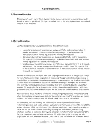 Academic Version
2.2 Company Ownership
The company's equity ownership is divided into the founders, one angel investor and one South
American venture capital fund. We expect to include one northern hemisphere based institutional
investor, in the mid term.
3.0 Service Description
We have categorized our value proposition into three different levels:
• Loose change exchange transactions: we apply a net 5% fee on transactions below 15
pounds. We expect 1,25% form the total annual passengers to perform this sort of
transactions, with an average input value of 8 pounds per transaction.
• Donation rechanneling and processing: we charge a net 9,25% fee for this transactions.
We expect 1,25% from the annual passengers to perform this sort of transactions, with an
average input value of 8 pounds per transaction.
• Small exchange transactions: we apply a net 2% fee over transaction form 15 to 30 pounds,
and we expect the average passenger to utilize this proposal 1,5 times. We expect 0,75%
of the total annual passengers to perform this sort of transactions, with an average value of
45 pounds per transaction.
Millions of international passengers have been keeping millions of dollars in foreign loose change
for years. We have one simple proposition: if we develop the appropriate technology, develop a
beautiful interface and place the devices steps away form our customers, our simple and profitable
business model will be embraced by both the passengers and airport managers. We will invest
time and resources to educate our customers about their own needs and about the value of our
services. We are certain, that as times goes by, a straight forward proposition as ours will create
great value for our customers and constituents and our brand will become admired for our values.
As we explained above, we charge a fix fee for coin counting and processing over donations and
when it comes to currency exchange, both for "loose change" and "small" transactions, we charge
different rates, which are implicit on the final exchange rate offered to the customer.
For that reason, the coin counting and processing fee is only exposed in the donation
rechanneling services, both on the software application and the invoices printed. This fee is 12.5%
and we estimate a 3.25% cost distributed into collection, safe logistics and processing, arriving to
the 9.25% net fee. When it comes to currency exchange the final net fee (after deducting
wholesale purchase of currencies delivery and collection) is 2% form "small" transactions and 5%
for loose change currency exchange transactions. We utilize this net fee to account our sales
projected on this plan, and in the account "Direct costs of sales" we include the airport fee which
Coinaid Earth Inc.
Page 8
 