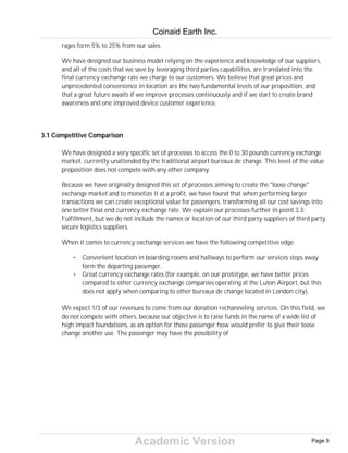 Academic Version
rages form 5% to 25% from our sales.
We have designed our business model relying on the experience and knowledge of our suppliers,
and all of the costs that we save by leveraging third parties capabilities, are translated into the
final currency exchange rate we charge to our customers. We believe that great prices and
unprecedented convenience in location are the two fundamental levels of our proposition, and
that a great future awaits if we improve processes continuously and if we start to create brand
awareness and one improved device customer experience.
3.1 Competitive Comparison
We have designed a very specific set of processes to access the 0 to 30 pounds currency exchange
market, currently unattended by the traditional airport bureaux de change. This level of the value
proposition does not compete with any other company.
Because we have originally designed this set of processes aiming to create the "loose change"
exchange market and to monetize it at a profit, we have found that when performing larger
transactions we can create exceptional value for passengers, transforming all our cost savings into
one better final end currency exchange rate. We explain our processes further in point 3.3:
Fulfillment, but we do not include the names or location of our third party suppliers of third party
secure logistics suppliers.
When it comes to currency exchange services we have the following competitive edge:
• Convenient location in boarding rooms and hallways to perform our services steps away
form the departing passenger.
• Great currency exchange rates (for example, on our prototype, we have better prices
compared to other currency exchange companies operating at the Luton Airport, but this
does not apply when comparing to other bureaux de change located in London city).
We expect 1/3 of our revenues to come from our donation rechanneling services. On this field, we
do not compete with others, because our objective is to raise funds in the name of a wide list of
high impact foundations, as an option for those passenger how would prefer to give their loose
change another use. The passenger may have the possibility of
Coinaid Earth Inc.
Page 9
 