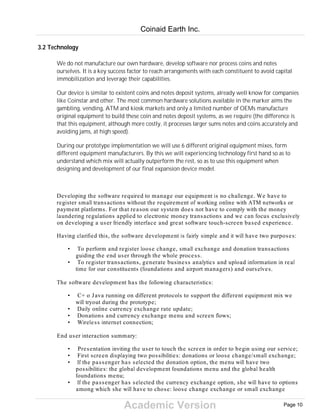 Academic Version
3.2 Technology
We do not manufacture our own hardware, develop software nor process coins and notes
ourselves. It is a key success factor to reach arrangements with each constituent to avoid capital
immobilization and leverage their capabilities.
Our device is similar to existent coins and notes deposit systems, already well know for companies
like Coinstar and other. The most common hardware solutions available in the marker aims the
gambling, vending, ATM and kiosk markets and only a limited number of OEMs manufacture
original equipment to build these coin and notes deposit systems, as we require (the difference is
that this equipment, although more costly, it processes larger sums notes and coins accurately and
avoiding jams, at high speed).
During our prototype implementation we will use 6 different original equipment mixes, form
different equipment manufacturers. By this we will experiencing technology first hand so as to
understand which mix will actually outperform the rest, so as to use this equipment when
designing and development of our final expansion device model.
Developing the software required to manage our equipment is no challenge. We have to
register small transactions without the requirement of working online with ATM networks or
payment platforms. For that reason our system does not have to comply with the money
laundering regulations applied to electronic money transactions and we can focus exclusively
on developing a user friendly interface and great software touch-screen based experience.
Having clarified this, the software development is fairly simple and it will have two purposes:
• To perform and register loose change, small exchange and donation transactions
guiding the end user through the whole process.
• To register transactions, generate business analytics and upload information in real
time for our constituents (foundations and airport managers) and ourselves.
The software development has the following characteristics:
• C+ o Java running on different protocols to support the different equipment mix we
will tryout during the prototype;
• Daily online currency exchange rate update;
• Donations and currency exchange menu and screen flows;
• Wireless internet connection;
End user interaction summary:
• Presentation inviting the user to touch the screen in order to begin using our service;
• First screen displaying two possibilities: donations or loose change/small exchange;
• If the passenger has selected the donation option, the menu will have two
possibilities: the global development foundations menu and the global health
foundations menu;
• If the passenger has selected the currency exchange option, she will have to options
among which she will have to chose: loose change exchange or small exchange
Coinaid Earth Inc.
Page 10
 