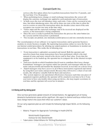 Academic Version
services (the first option allows her to perform transactions from 0 to 15 pounds, and
the last form 15 to 30 pounds);
• When performing loose change or small exchange transactions the screen will
display the currency exchange rate applied to each particular type of transaction;
• In both cases the user will introduce notes and coins. Coins can be escrowed at any
time, but when introducing notes, this will be done one note at the time to allow the
user to escrow or cancel the transaction when she decides (since most of the note
acceptors can escrow one note at the time only).
• Values input and the expected exchange sum to be received are displayed on the
screen, as the transaction is being completed;
• Once the user is ready to perform the transaction she presses the enter button (on
the screen) and the transaction is preformed;
• Two receipts are printed, one internally (control process) and one externally (invoice).
The second purpose of our software is to register transactions and to generate business
analytics to create business insights. By registering transactions online we raise the bar on
our internal control procedures by allowing our airport partners or foundations to monitor our
transactions in real time. This works the in following way:
• Every transaction is uploaded, accounted and stored. Both the operator and
ourselves know how many transactions have been performed, which is the total
amount of coins and notes stored in the device and its final value. Every time the
equipment is to be loaded up, the operator has to compare this to the internal receipts
printed.
• End users decide to which foundation they'd want to contribute their loose change.
Foundations' managers can register online (we provide each manager with one user
name and password) and monitor the donation received, in real time on a device level.
• Airport managers may have access to all of those transactions registered and stored
by using their user name and password. Because they will receive a share of our end
results, this will prove valuable both for them and ourselves.
• This system improves our operational effectiveness because each time one piece of
equipment registers problems the operator will be emailed in real time to fix it. If one
user were to have any trouble when using our device, she may require assistance in
real time and the operator will assist her in minutes.
3.3 Doing well by doing good
Once we have generated a global network of Coinaid Stations, the aggregated sum of money
donated to humanitarian causes will be significant. We expect to channel and focus million Euros
loose change market into causes that reflect our customers' values.
On our early expansion plan we will include the following high impact NGOs, on the following
fields:
• Malaria: Program for Appropriate Technology in Health (PATH)
World Health Organization
Institute for One World Health
• Tuberculosis: Global Alliance for TB Drug Development
Coinaid Earth Inc.
Page 11
 
