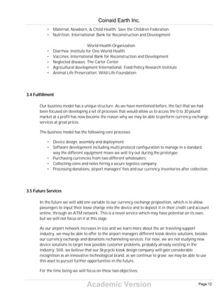 Academic Version
• Maternal, Newborn, & Child Health: Save the Children Federation
• Nutrition: International: Bank for Reconstruction and Development
World Health Organization
• Diarrhea: Institute for One World Health
• Vaccines: International Bank for Reconstruction and Development
• Neglected diseases: The Carter Center
• Agricultural development International: Food Policy Research Institute
• Animal Life Preservation: Wild Life Foundation
3.4 Fulfillment
Our business model has a unique structure. As we have mentioned before, the fact that we had
been focused on developing a set of processes that would allow us to access the 0 to 30 pound
market at a profit has now become the reason why we may be able to perform currency exchange
services at great prices.
The business model has the following core processes:
• Device design, assembly and deployment;
• Software development including multi protocol configuration to manage in a standard
way the different equipment mixes we will try out during the prototype;
• Purchasing currencies from two different wholesalers;
• Collecting coins and notes hiring a secure logistics company;
• Processing donations, airport managers' fees and our currency inventories after collection.
3.5 Future Services
In the future we will add one variable to our currency exchange proposition, which is to allow
passengers to input their loose change into the device and to deposit it in their credit card account
online, through an ATM network. This is a novel service which may have potential on its own,
but we will not focus on it at this stage.
As our airport network increases in size and we learn more about the air traveling support
industry, we may be able to offer to the airport managers different kiosk device solutions, besides
our currency exchange and donations rechanneling services. For now, we are not studying new
device solutions to target new possible customer problems, probably already existing in the
industry. Still, we believe that our Skycycle kiosk design company will gain considerable
recognition as an innovative technological brand, as we continue to grow: we may be able to use
this asset to pursuit further opportunities in the future.
For the time being we will focus on these two objectives:
Coinaid Earth Inc.
Page 12
 