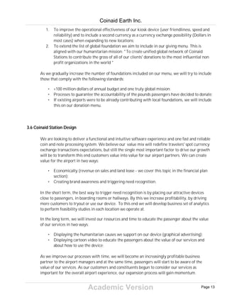Academic Version
1. To improve the operational effectiveness of our kiosk device (user friendliness, speed and
reliability) and to include a second currency as a currency exchange possibility (Dollars in
most cases) when expanding to new locations;
2. To extend the list of global foundation we aim to include in our giving menu. This is
aligned with our humanitarian mission: "To create unified global network of Coinaid
Stations to contribute the gross of all of our clients' donations to the most influential non
profit organizations in the world "
As we gradually increase the number of foundations included on our menu, we will try to include
those that comply with the following standards:
• +100 million dollars of annual budget and one truly global mission;
• Processes to guarantee the accountability of the pounds passengers have decided to donate;
• If existing airports were to be already contributing with local foundations, we will include
this on our donation menu.
3.6 Coinaid Station Design
We are looking to deliver a functional and intuitive software experience and one fast and reliable
coin and note processing system. We believe our value mix will redefine travelers' spot currency
exchange transactions expectations, but still the single most important factor to drive our growth
will be to transform this end customers value into value for our airport partners. We can create
value for the airport in two ways:
• Economically (revenue on sales and land lease - we cover this topic in the financial plan
section);
• Creating brand awareness and triggering need recognition.
In the short term, the best way to trigger need recognition is by placing our attractive devices
close to passengers, in boarding rooms or hallways. By this we increase profitability, by driving
more customers to tryout or use our device. To this end we will develop business set of analytics
to perform feasibility studies in each location we operate at.
In the long term, we will invest our resources and time to educate the passenger about the value
of our services in two ways:
• Displaying the humanitarian causes we support on our device (graphical advertising);
• Displaying cartoon video to educate the passengers about the value of our services and
about how to use the device;
As we improve our processes with time, we will become an increasingly profitable business
partner to the airport managers and at the same time, passengers will start to be aware of the
value of our services. As our customers and constituents begun to consider our services as
important for the overall airport experience, our expansion process will gain momentum.
Coinaid Earth Inc.
Page 13
 