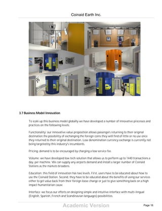 Academic Version
3.7 Business Model Innovation
To scale up this business model globally we have developed a number of innovative processes and
practices on the following levels:
Functionality: our innovative value proposition allows passengers returning to their original
destination the possibility of exchanging the foreign coins they will find of little or no use once
they returned to their original destination. Low denomination currency exchange is currently not
being targeted by this industry's incumbents.
Pricing: demand is to be encouraged by charging a low service fee.
Volume: we have developed low tech solution that allows us to perform up to 1440 transactions a
day, per machine. We can supply any airports demand and install a larger number of Coinaid
Stations as the markets broadens.
Education: this field of innovation has two levels. First, users have to be educated about how to
use the Coinaid Station. Second, they have to be educated about the benefits of using our services
either to get value back from their foreign loose change or just to give something back on a high
impact humanitarian cause.
Interface: we focus our efforts on designing simple and intuitive interface with multi-lingual
(English, Spanish, French and Scandinavian languages) possibilities.
Coinaid Earth Inc.
Page 16
 