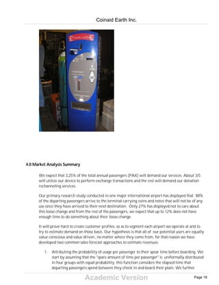 Academic Version
4.0 Market Analysis Summary
We expect that 3,25% of the total annual passengers (PAX) will demand our services. About 3/5
will utilize our device to perform exchange transactions and the rest will demand our donation
rechanneling services.
Our primary research study conducted in one major international airport has displayed that 88%
of the departing passengers arrive to the terminal carrying coins and notes that will not be of any
use once they have arrived to their next destination. Only 27% has displayed not to care about
this loose change and from the rest of the passengers, we expect that up to 12% does not have
enough time to do something about their loose change.
It will prove hard to create customer profiles, so as to segment each airport we operate at and to
try to estimate demand on those basis. Our hypothesis is that all of our potential users are equally
value conscious and value driven, no matter where they come from, for that reason we have
developed two common sales forecast approaches to estimate revenues:
1. Attributing the probability of usage per passenger to their spear time before boarding. We
start by assuming that the "spare amount of time per passenger" is uniformally distributed
in four groups with equal probability, this function considers the elapsed time that
departing passengers spend between they check in and board their plain. We further
Coinaid Earth Inc.
Page 18
 