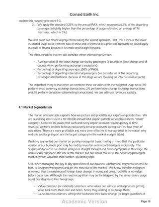 Academic Version
explain this reasoning in point 9.3.
2. We apply the standard 3,25% to the annual PAX, which represents 6,5%, of the departing
passengers (slightly higher than the percentage of usage estimated on average ATM
machines, which is 5%).
We will build our financial projections taking the second approach. First, this 3,25% is the lower
estimated usage ratio from the two of these and it seems to be a practical approach we could apply
as a rule of thumb because it is simple and straight forward.
The other variables that we will consider when estimating revenues:
• Average value of the loose change carried by passengers (8 pounds in loose change and 45
pounds when performing exchange transactions);
• Percentage of departing passengers (50% of PAX);
• Percentage of departing international passengers (we consider all of the departing
passengers international, because at this stage we are focusing on international airports);
The important thing is that when we combine these variables with the weighted usage ratio (1/5
perform small currency exchange transactions, 2/5 perform loose change exchange transactions
and 2/5 perform donation rechanneling transactions) we can estimate revenues, rapidly.
4.1 Market Segmentation
The market analysis table explains how we picture and prioritize our expansion possibilities. We
are launching activities in a 10.100.000 annual PAX airport (which we've placed in the "small"
category). Since we are aware that each and every airport account requires plenty of time
invested, we have decided to focus exclusively on large accounts during our first four years of
operations. These are more profitable and more time-effective to manage (that is the reason why
mid size and large airport are the largest category in the market analysis table).
We have segmented our market on purely managerial bases, having in mind that this particular
version of our business plan may be read by investors and airport managers exclusively. The
"expansion focus" to our market analysis is straight forward and most appropriate at this stage, the
annual PAX represents the size of the market, but our actual market is the departing passengers
market, which would be that number, divided by two.
Still, when managing the day to day operations of our business, a behavioral segmentation will be
best, to design new processes and get the most out of the market. We know travelers recognize
one need: that the existence of foreign loose change, in notes and coins, has little or no value,
before departure. Although the need recognition may be the triggered by the same reason, usage
could be categorized into two groups:
• Value conscious (or rational) customers: who values our services and appreciate getting
value back from their coin and notes, hence they willing to exchange them.
• Cause driven customers: who prefer to donate their loose change (or larger quantities of
Coinaid Earth Inc.
Page 19
 