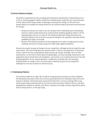Academic Version
5.0 Service Business Analysis
We perform automated currency exchange spot transactions and donation rechanneling services
in the air traveling support industry. Airports are fantastic places to perform our services because
of their safety and the large number of passengers carrying loose change. At the same time
airports allow us to amplify the unique benefits of our business model (convenience and and value
for money):
• Because our devices are small in size we can place them in boarding rooms and hallways
(presence which would otherwise be constrained for building regulation matters). At this
stage passenger perceive no value for the already foreign loose change that they carry,
they have plenty of time to do this, bureaux de change are far away form that spot and the
probability of usage is at its peak.
• Because of the business processes we have designed we are able to charge great currency
exchange rates and to include a long list of high impact global foundations.
We perceive airport bureaux de change to be our competitors, although we do not target the exact
same market. The novel thing about our business model, is that we can target the 0 to 30 pounds
market, most of the time unattended by airport bureaux de change, profitably. Once we have
achieved this, we will start to think about including higher currency exchange transactions in our
proposition and to extend the list of foundations, even further so as to democratize the on the spot
giving proposition. As our value proposition is redefined or extended, after the prototype
implementation in London Luton, we will be able to identify clearly the new competitive
landscape for each new location we intend to access.
5.1 Distribution Patterns
Our business model has an edge. We are able to charge great prices because we have simplified
the distribution processes to have the currencies purchased from the wholesalers delivered to the
airport on demand, eliminating stock requirements (that other currency exchange offices may
have) by operating exclusively with the currency inventory we have inside the devices. We have
developed our software to monitor each device, calculate our foreign currency requirement and to
deliver and purchase it, on the spot using.
Coinaid Earth Inc.
Page 24
 