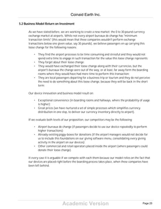 Academic Version
5.2 Business Model Return on Investment
As we have stated before, we are working to create a new market: the 0 to 30 pound currency
exchange market at airports. While not every airport bureaux de change has "minimum
transaction limits" (this would mean that these companies wouldn't perform exchange
transactions below one given value, say 30 pounds), we believe passengers en up carrying this
loose change for the following reasons:
• They find the airport processes to be time consuming and stressful and they would not
spend extra time to engage in such transaction for the value this loose change represents;
• They forget about their loose change;
• They would have exchanged their loose change along with their currencies, but the
airport's bureaux the change were out of the way, or at least, far away form the boarding
rooms where they would have had more time to perform this transaction;
• They are local passengers departing for a business trip or tourism and they do not perceive
the need to do something about this loose change, because they will be back in the short
term;
Our device innovation and business model result on:
• Exceptional convenience (in boarding rooms and hallways, where the probability of usage
is higher);
• Great prices (we have nurtured a set of simple processes which simplifies currency
distribution in one step, to deliver our currency inventory directly to airport).
If we evaluate both levels of our proposition, our competitors may be the following:
• Airport bureaux de change (if passengers decide to use our device repeatedly to perform
higher transactions);
• Already existing piggy-boxes for donations (if the airport managers would not decide for
us to include this foundations on our giving software menu, consolidating every giving
activity in the airport on our devices);
• Other commercial and retail operators placed inside the airport (where passengers could
donate their loose change).
It every case it is arguable if we compete with each them because our model relies on the fact that
our devices are placed right before the boarding process takes place, when these companies have
been left behind.
Coinaid Earth Inc.
Page 25
 
