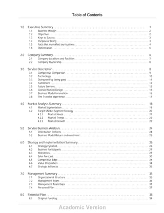 Academic Version
1.0 Executive Summary . . . . . . . . . . . . . . . . . . . . . . . . . . . . . . . . . . . . . . . . . . . . . . . . . . . . . . . . . . . . 1
1.1 Business Mission . . . . . . . . . . . . . . . . . . . . . . . . . . . . . . . . . . . . . . . . . . . . . . . . . . . . . . . . . . . . . . . . . . . . . . 2
1.2 Objectives . . . . . . . . . . . . . . . . . . . . . . . . . . . . . . . . . . . . . . . . . . . . . . . . . . . . . . . . . . . . . . . . . . . . . . . . . . . 2
1.3 Keys to Success . . . . . . . . . . . . . . . . . . . . . . . . . . . . . . . . . . . . . . . . . . . . . . . . . . . . . . . . . . . . . . . . . . . . . . . 3
1.4 Purpose of Being . . . . . . . . . . . . . . . . . . . . . . . . . . . . . . . . . . . . . . . . . . . . . . . . . . . . . . . . . . . . . . . . . . . . . . 3
1.5 Facts that may affect our business . . . . . . . . . . . . . . . . . . . . . . . . . . . . . . . . . . . . . . . . . . . . . . . . . . . . . . . . 4
1.6 Options plan . . . . . . . . . . . . . . . . . . . . . . . . . . . . . . . . . . . . . . . . . . . . . . . . . . . . . . . . . . . . . . . . . . . . . . . . . 6
2.0 Company Summary . . . . . . . . . . . . . . . . . . . . . . . . . . . . . . . . . . . . . . . . . . . . . . . . . . . . . . . . . . . . 6
2.1 Company Locations and Facilities . . . . . . . . . . . . . . . . . . . . . . . . . . . . . . . . . . . . . . . . . . . . . . . . . . . . . . . . 7
2.2 Company Ownership . . . . . . . . . . . . . . . . . . . . . . . . . . . . . . . . . . . . . . . . . . . . . . . . . . . . . . . . . . . . . . . . . . 8
3.0 Service Description . . . . . . . . . . . . . . . . . . . . . . . . . . . . . . . . . . . . . . . . . . . . . . . . . . . . . . . . . . . . . 8
3.1 Competitive Comparison . . . . . . . . . . . . . . . . . . . . . . . . . . . . . . . . . . . . . . . . . . . . . . . . . . . . . . . . . . . . . . . 9
3.2 Technology . . . . . . . . . . . . . . . . . . . . . . . . . . . . . . . . . . . . . . . . . . . . . . . . . . . . . . . . . . . . . . . . . . . . . . . . . . 10
3.3 Doing well by doing good . . . . . . . . . . . . . . . . . . . . . . . . . . . . . . . . . . . . . . . . . . . . . . . . . . . . . . . . . . . . . . 11
3.4 Fulfillment . . . . . . . . . . . . . . . . . . . . . . . . . . . . . . . . . . . . . . . . . . . . . . . . . . . . . . . . . . . . . . . . . . . . . . . . . . . 12
3.5 Future Services . . . . . . . . . . . . . . . . . . . . . . . . . . . . . . . . . . . . . . . . . . . . . . . . . . . . . . . . . . . . . . . . . . . . . . . 12
3.6 Coinaid Station Design . . . . . . . . . . . . . . . . . . . . . . . . . . . . . . . . . . . . . . . . . . . . . . . . . . . . . . . . . . . . . . . . . 13
3.7 Business Model Innovation . . . . . . . . . . . . . . . . . . . . . . . . . . . . . . . . . . . . . . . . . . . . . . . . . . . . . . . . . . . . . 16
3.8 The Travelex experience . . . . . . . . . . . . . . . . . . . . . . . . . . . . . . . . . . . . . . . . . . . . . . . . . . . . . . . . . . . . . . . 17
4.0 Market Analysis Summary . . . . . . . . . . . . . . . . . . . . . . . . . . . . . . . . . . . . . . . . . . . . . . . . . . . . . . . 18
4.1 Market Segmentation . . . . . . . . . . . . . . . . . . . . . . . . . . . . . . . . . . . . . . . . . . . . . . . . . . . . . . . . . . . . . . . . . . 19
4.2 Target Market Segment Strategy . . . . . . . . . . . . . . . . . . . . . . . . . . . . . . . . . . . . . . . . . . . . . . . . . . . . . . . . . 20
4.2.1 Market Needs . . . . . . . . . . . . . . . . . . . . . . . . . . . . . . . . . . . . . . . . . . . . . . . . . . . . . . . . . . . . . . . . . 21
4.2.2 Market Trends . . . . . . . . . . . . . . . . . . . . . . . . . . . . . . . . . . . . . . . . . . . . . . . . . . . . . . . . . . . . . . . . 22
4.2.3 Market Growth . . . . . . . . . . . . . . . . . . . . . . . . . . . . . . . . . . . . . . . . . . . . . . . . . . . . . . . . . . . . . . . 22
5.0 Service Business Analysis . . . . . . . . . . . . . . . . . . . . . . . . . . . . . . . . . . . . . . . . . . . . . . . . . . . . . . . . 24
5.1 Distribution Patterns . . . . . . . . . . . . . . . . . . . . . . . . . . . . . . . . . . . . . . . . . . . . . . . . . . . . . . . . . . . . . . . . . . 24
5.2 Business Model Return on Investment . . . . . . . . . . . . . . . . . . . . . . . . . . . . . . . . . . . . . . . . . . . . . . . . . . . . 25
6.0 Strategy and Implementation Summary . . . . . . . . . . . . . . . . . . . . . . . . . . . . . . . . . . . . . . . . . . . . 26
6.1 Strategy Pyramid . . . . . . . . . . . . . . . . . . . . . . . . . . . . . . . . . . . . . . . . . . . . . . . . . . . . . . . . . . . . . . . . . . . . . . 26
6.2 Business Participants . . . . . . . . . . . . . . . . . . . . . . . . . . . . . . . . . . . . . . . . . . . . . . . . . . . . . . . . . . . . . . . . . . . 27
6.3 Milestones . . . . . . . . . . . . . . . . . . . . . . . . . . . . . . . . . . . . . . . . . . . . . . . . . . . . . . . . . . . . . . . . . . . . . . . . . . . 27
6.4 Sales Forecast . . . . . . . . . . . . . . . . . . . . . . . . . . . . . . . . . . . . . . . . . . . . . . . . . . . . . . . . . . . . . . . . . . . . . . . . . 30
6.5 Competitive Edge . . . . . . . . . . . . . . . . . . . . . . . . . . . . . . . . . . . . . . . . . . . . . . . . . . . . . . . . . . . . . . . . . . . . . 34
6.6 Value Proposition . . . . . . . . . . . . . . . . . . . . . . . . . . . . . . . . . . . . . . . . . . . . . . . . . . . . . . . . . . . . . . . . . . . . . 34
6.7 Strategic Alliances . . . . . . . . . . . . . . . . . . . . . . . . . . . . . . . . . . . . . . . . . . . . . . . . . . . . . . . . . . . . . . . . . . . . . 35
7.0 Management Summary . . . . . . . . . . . . . . . . . . . . . . . . . . . . . . . . . . . . . . . . . . . . . . . . . . . . . . . . . . 35
7.1 Organizational Structure . . . . . . . . . . . . . . . . . . . . . . . . . . . . . . . . . . . . . . . . . . . . . . . . . . . . . . . . . . . . . . . 35
7.2 Management Team . . . . . . . . . . . . . . . . . . . . . . . . . . . . . . . . . . . . . . . . . . . . . . . . . . . . . . . . . . . . . . . . . . . . 36
7.3 Management Team Gaps . . . . . . . . . . . . . . . . . . . . . . . . . . . . . . . . . . . . . . . . . . . . . . . . . . . . . . . . . . . . . . . 37
7.4 Personnel Plan . . . . . . . . . . . . . . . . . . . . . . . . . . . . . . . . . . . . . . . . . . . . . . . . . . . . . . . . . . . . . . . . . . . . . . . 37
8.0 Financial Plan . . . . . . . . . . . . . . . . . . . . . . . . . . . . . . . . . . . . . . . . . . . . . . . . . . . . . . . . . . . . . . . . . 38
8.1 Original Funding . . . . . . . . . . . . . . . . . . . . . . . . . . . . . . . . . . . . . . . . . . . . . . . . . . . . . . . . . . . . . . . . . . . . . . 39
Table of Contents
 