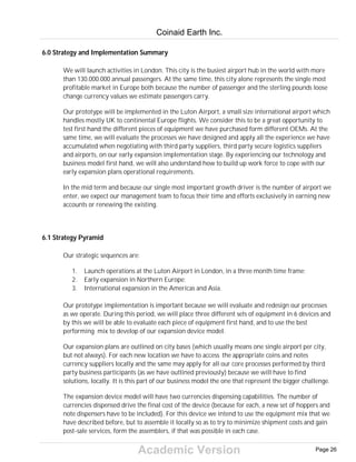 Academic Version
6.0 Strategy and Implementation Summary
We will launch activities in London. This city is the busiest airport hub in the world with more
than 130.000.000 annual passengers. At the same time, this city alone represents the single most
profitable market in Europe both because the number of passenger and the sterling pounds loose
change currency values we estimate passengers carry.
Our prototype will be implemented in the Luton Airport, a small size international airport which
handles mostly UK to continental Europe flights. We consider this to be a great opportunity to
test first hand the different pieces of equipment we have purchased form different OEMs. At the
same time, we will evaluate the processes we have designed and apply all the experience we have
accumulated when negotiating with third party suppliers, third party secure logistics suppliers
and airports, on our early expansion implementation stage. By experiencing our technology and
business model first hand, we will also understand how to build up work force to cope with our
early expansion plans operational requirements.
In the mid term and because our single most important growth driver is the number of airport we
enter, we expect our management team to focus their time and efforts exclusively in earning new
accounts or renewing the existing.
6.1 Strategy Pyramid
Our strategic sequences are:
1. Launch operations at the Luton Airport in London, in a three month time frame;
2. Early expansion in Northern Europe;
3. International expansion in the Americas and Asia.
Our prototype implementation is important because we will evaluate and redesign our processes
as we operate. During this period, we will place three different sets of equipment in 6 devices and
by this we will be able to evaluate each piece of equipment first hand, and to use the best
performing mix to develop of our expansion device model.
Our expansion plans are outlined on city bases (which usually means one single airport per city,
but not always). For each new location we have to access the appropriate coins and notes
currency suppliers locally and the same may apply for all our core processes performed by third
party business participants (as we have outlined previously) because we will have to find
solutions, locally. It is this part of our business model the one that represent the bigger challenge.
The expansion device model will have two currencies dispensing capabilities. The number of
currencies dispensed drive the final cost of the device (because for each, a new set of hoppers and
note dispensers have to be included). For this device we intend to use the equipment mix that we
have described before, but to assemble it locally so as to try to minimize shipment costs and gain
post-sale services, form the assemblers, if that was possible in each case.
Coinaid Earth Inc.
Page 26
 