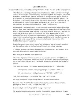 Academic Version
have decided to build our forecast presenting information divided into each level of our proposition .
The wholesale currencies purchase prices that we have used and the estimated percentages
we have discounted (for currencies delivery and collection) form the sales price, correspond
to the third week of August, 2009 in London city. If those prices were applied, we would
purchase euros directly form a wholesaler at a final price of 1,149 euros per pound (1,159
euros less 0,8% for delivery to the airport) and offer the end customer 1,0989 euros on >15
pounds transactions, and 1,0462 on loose change exchange (that is 3% and 8% charge)
calculating our gross income percentage to be 2% and 5% on each case.
Besides having a convenient service located a few steps away form the departing passenger,
we offer better prices than the currency exchange offices already operating at London Luton
Airport. During that same week, passengers could purchase 1,041 euros with 1 pound in the
traditional currency exchange offices operating over there. None of these currency
exchange offices are to be found next boarding rooms, where loose change already has little
value for the international passenger, and usage probability is at its peak: for that reason we
charge better prices and our devices are conveniently located, in comparison to the
traditional currency exchange prices.
In sales forecast we do not "Direct costs of sales" because the Abertis company has agreed
not charge a fee on sales nor the land lease, while we implement our prototype.
2. We have also worked on a different approach to estimate sales but we have NOT taken
this reasoning to build the sales forecast that follows:
First, we try to estimate the size of the market:
The number of potential estimated customers on an average U.K. airport is around 40% of the
total number of passengers and 44% for other airports. Around 94% of the departing passengers
(UK or other) depart to a Euro currency destination, and for that reason they could demand our
services.
Total Potential Customers = total number of annual passengers (UK PAX + Others PAX);
'Other' potential customers= total yearly passengers * 0.44 * 0.94 = = TYP * 0.44;
U.K. potential customers= total yearly passengers * 0.4 * 0.94 = UKTYP * 0.40;
Total Potential Customers = ('Others' PAX * 0,44 + U.K. PAX * 0,44)*0,94;
We expect passengers to carry an average of 3 Euros Pounds or other currencies.
Size of the maket= 'Total Potential Customers' * 'Average value of loose change' carried by
passenger = ('Others' PAX* 0,44 + UK PAX * 0,44)*0,94 * 3;
Second, we try to estimate the probability of usage per passenger.
We apply the following mathematical reasoning: the probability of usage depends on the spare
Coinaid Earth Inc.
Page 31
 