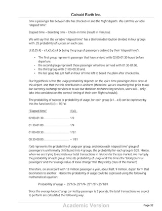 Academic Version
time a passenger has between she has checked-in and the flight departs. We call this variable
"elapsed time".
Elapsed time = Boarding time - Check-in time (result in minutes);
We will say that the variable "elapsed time" has a Uniform distribution divided in four groups
with .25 probability of success on each case.
U [0,25;4] ~ x1,x2,x3,x4 (x being the group of passengers ordered by their 'elapsed time');
• The first group represents passenger that have arrived with 02:00-01:30 hours before
departure,
• the second group represent those passenger who have arrived with 01:30-01:00,
• the third group with 01:00-00:30 and,
• the last goup has just half an hour of time left to board the plain after checked in.
Our hypothesis is that the usage probability depends on the spare time passengers have once at
the airport, and that the this distribution is uniform (therefore, we are assuming that prior to use
our currency exchange services or to use our donation rechanneling services, users will - only -
take into consideration the correct timing of their own flight schedule).
The probability of success or probability of usage, for each group (x1....x4) can be expressed by
this the function f(xi) = 1/3^xi
"Elapsed time" f(xi)
02:00-01:30................................... 1/3
01:30-01:00................................... 1/9
01:00-00:30................................... 1/27
00:30-00:00................................... = 1/81
f(xi) represents the probability of usage per group, and since each 'elapsed time' group of
passengers is uniformally distributed into 4 groups, the probability for each group is 0,25. Hence,
when we are trying to estimate our total transactions in relation to the size market, we multiply
the probability of each group times its probability of usage and this times the 'total potential
passengers' and the 'average value of loose change' that they carry ('size of the market').
Therefore, on an airport with 18 million passenger a year, about half, 9 million, depart form that
destination to another. Hence the probability of usage could be expressed using the following
mathematical equation:
Probability of usage = .25*1/3+.25*1/9+.25*1/27+.25*1/81
Since the average loose change carried by passenger is 3 pounds, the total transactions we expect
to perform are calculated the following way:
Coinaid Earth Inc.
Page 32
 