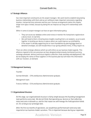 Academic Version
6.7 Strategic Alliances
Our most important constituents are the airport managers. We work hard to establish long lasting
business relationships with them and we are willing to make important concessions regarding
location, trial period time extension and fees over revenues arrangements (when this implies
longer term space rentals), because by doing this we improve our long term relationships with
them.
When it comes to airport managers we have an open information policy:
• They can access our database online and review or monitor the transactions registered on
a device level, in real time.
• We will hand to them critical business insights resulting from a set analytics, so as to work
together in locating our devices in places where we could improve our profitability.
• If the airport is already supporting one or more foundations by placing piggy-boxes or
donation envelopes, we will include these in our giving software menu, if they require so.
There are others strategic alliances which we will enforce as our business model expands. This
alliances respond to the core processes we have designed and previously mentioned (currency
exchange wholesale, delivery and secure logistics collection, kiosk assembly and deployment). We
do not display the names of these suppliers in this business plan but will share this information
with our investors, on demand.
7.0 Management Summary
Founder:
Germán Rimoldi - CPA and Business Administration graduate.
Management team:
Francisc Heffesse - CFA and Business Administration graduate.
7.1 Organizational Structure
At this stage, our organizational structure is fairly simple because the founding management
team performs every task. We do not think that operating our devices or that collecting
notes and coins is beneath us, and for that reason we will manage the field operation hands
on, for as long as our prototype lasts.
After the first six months of operations, we would have performed each and every task
required on our business model, ourselves. This is important because during our expansion,
Coinaid Earth Inc.
Page 35
 