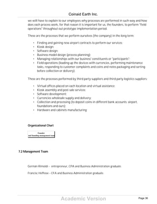 Academic Version
we will have to explain to our employees why processes are performed in such way and how
does each process work, for that reason it is important for us, the founders, to perform "field
operations" throughout out prototype implementation period.
These are the processes that we perform ourselves (the company) in the long term:
• Finding and gaining new airport contracts to perform our services;
• Kiosk design;
• Software design;
• Business model design (process planning);
• Managing relationships with our business' constituents or "participants";
• Field operations (loading up the devices with currencies, performing maintenance
tasks, responding to customer complaints and coins and notes packaging and sorting
before collection or delivery).
These are the processes performed by third party suppliers and third party logistics suppliers:
• Virtual offices placed on each location and virtual assistance;
• Kiosk assembly and post-sale services;
• Software development;
• Currencies wholesale supply and delivery;
• Collection and processing (to deposit coins in different bank accounts: airport,
foundations and ours);
• Hardware and cabinets manufacturing;
Organizational Chart
Founder
and founding management team
7.2 Management Team
Germán Rimoldi - entrepreneur, CPA and Business Administration graduate.
Francisc Heffesse - CFA and Business Administration graduate.
Coinaid Earth Inc.
Page 36
 