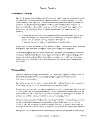 Academic Version
7.3 Management Team Gaps
We have designed and nurtured a number of processes to fully leverage our suppliers technologies
and capabilities. Hardware manufacturers, kiosk assemblers and software developers can fully
cover the task we have to perform. The same applies to third party secure logistics providers for
currencies and donations delivery and pick-up. We have reviewed this when designing our
business model and we believe that we are much better off working with these suppliers, than
performing those activities ourselves. By following this approach, we may accomplish the
following:
• To avoid capital immobilization and reduce our investments requirements because we do
not have to hire personal, rent offices or manufacturing space nor go through a costly
learning cycle in hardware assembly or software development.
• To allow the managers to focus on negotiating new airport contracts.
Airport contracts drive our business' growth. To have designed a business model which allows our
management team to focus on gaining new airport space is important in long term.
When performing field activities during our prototype implementation in London, we will learn
more about the technical and maintenance requirements of each different piece of equipment, by
this we will begin to understand how the hardware technology works to fill our technical gap.
Having experience the different pieces of equipment first hand, we will design our expansion
device model.
7.4 Personnel Plan
Operators: represent the single most numerous HR category on our payroll. We have structured
this section to include technical personnel operating the supply, maintenance and the
improvements to our devices.
We require one operator per airport to cope with the daily loading and maintenance requirement
of the equipment and this is how we estimate our operators requirements.
Engineer: our device assembly is completely outsourced (and also its deployment), by this we fully
our leverage the capabilities these manufacturers. As our management team increasingly focuses
on the commercial side of the business we will evaluate to hire one chief engineer to manage our
software and hardware improvements that we are now managing ourselves.
Assistance: once we have launched activities we will open one office in Europe. For our expansion
we will hire virtual offices services, virtual assistants and rented PO boxes, in every city we
operate at. By doing this our savings will be enormous, if we were to compare this to hiring and
training one assistant and secretary (and renting office space) in each and every city we operate at.
Management: the management team is composed by the founding entrepreneur and one manager.
Coinaid Earth Inc.
Page 37
 