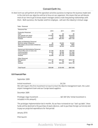Academic Version
In short term we will perform all of the operation activities ourselves to improve the business model and
in the mid term our objective will be to focus on our expansion: this means that we will devote
most of our time to get to know airport managers and to create long lasting relationships with
them. Both ourselves, the founder and first employee, will earn the industry's minium wage.
Table: Personnel
Personnel Plan
2010 2011 2012
Production Personnel
Other $0 $0 $0
One operator per airport $15.660 $46.980 $234.900
Maintenance in general $0 $9.360 $46.800
Subtotal $15.660 $56.340 $281.700
Sales and Marketing Personnel
Brochure design (freelance) $0 $3.600 $3.600
Web design and promotion (freelance) $3.600 $900 $900
Subtotal $3.600 $4.500 $4.500
General and Administrative Personnel
Virtual office (one on every city) $1.788 $5.350 $26.700
Virtual secretary $1.200 $3.599 $17.900
Virtual assistant $0 $6.199 $34.999
Subtotal $2.988 $15.148 $79.599
Other Personnel
Management $16.140 $48.420 $242.100
Other $0 $0 $0
Subtotal $16.140 $48.420 $242.100
Total Payroll $38.388 $124.408 $607.899
8.0 Financial Plan
September 2009:
Initial investment ................................................................$4,234;
We will require this first investment to travel to meet the Abertis management team, the Luton
airport management team and our Europe based suppliers.
December 2009:
Prototype stage investment .................................................$67,387 (the 'initial investment is
included in this amount);
The prototype implementation last 6 months. As we have reviewed on our "start-up table", these
funds will be destined to the purchase of assets (devices, cash to purchase foreign currencies) and
to pay our projected expenditures for that period.
January 2010:
Pilot launch.
Coinaid Earth Inc.
Page 38
 