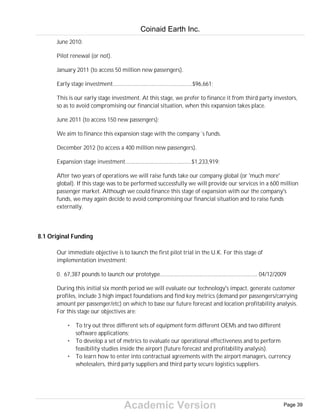 Academic Version
June 2010:
Pilot renewal (or not).
January 2011 (to access 50 million new passengers).
Early stage investment......................................................$96,661;
This is our early stage investment. At this stage, we prefer to finance it from third party investors,
so as to avoid compromising our financial situation, when this expansion takes place.
June 2011 (to access 150 new passengers);
We aim to finance this expansion stage with the company´s funds.
December 2012 (to access a 400 million new passengers).
Expansion stage investment.............................................$1,233,919;
After two years of operations we will raise funds take our company global (or 'much more'
global). If this stage was to be performed successfully we will provide our services in a 600 million
passenger market. Although we could finance this stage of expansion with our the company's
funds, we may again decide to avoid compromising our financial situation and to raise funds
externally.
8.1 Original Funding
Our immediate objective is to launch the first pilot trial in the U.K. For this stage of
implementation investment:
0. 67,387 pounds to launch our prototype.................................................................. 04/12/2009
During this initial six month period we will evaluate our technology's impact, generate customer
profiles, include 3 high impact foundations and find key metrics (demand per passengers/carrying
amount per passenger/etc) on which to base our future forecast and location profitability analysis.
For this stage our objectives are:
• To try out three different sets of equipment form different OEMs and two different
software applications;
• To develop a set of metrics to evaluate our operational effectiveness and to perform
feasibility studies inside the airport (future forecast and profitability analysis).
• To learn how to enter into contractual agreements with the airport managers, currency
wholesalers, third party suppliers and third party secure logistics suppliers.
Coinaid Earth Inc.
Page 39
 