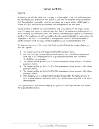 Academic Version
following:
At this stage, we will take all the time necessary to further explain to you how we have designed
our business processes and why we have done it in such way. We will grant you access to all of
the information that you consider important to evaluate our proposal and we will be happy to
include all of your information requirements, for the long term on our term sheet.
Having said this, to motivate our investors to share with us our passion for this project and our
sense of urgency have become one of main objectives. One of the positive things of our project, is
that our funding requirements are small. This allows our investors to participate in our investment
plan from the very beginning with nominal investments, maintaining a right to invest further into
the project, in the future - in comparison to other potential investors - with the exception of
Abertis company, which we would want to include among our investors in the mid term.
Our long term investment offering has the following outline (valuing the number of passengers
with 2007 figures):
1. The founders starts up activities owning 0% of the company shares.
2. Once the prototype has been approved or renewed by the London Luton management
team, 15% of the company shares will be granted to the founders. This airport has
10,100,000 annual passengers.
3. The founders will be granted up to 20% of the shares when having accessed a 50 million
passengers market.
4. The founders will be granted up to 30% of the shares when having accessed a 200 million
passengers market.
5. The founders will be granted up to 40% of the shares when having accessed a 600 million
passengers market.
6. If the company was to be acquired or merged (exit strategy) by third party company or
other objectives were accomplished, the founders will be granted up to 50% of the shares
of the company.
The original investors will fund the company as it growth, in three stages we have indicated in
the 'original funding' section.
Coinaid Earth Inc.
Page 41
 