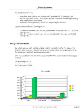 Academic Version
The investment metrics are:
• 40% of the assets from the start-up investment are either cash for floating or cash
destined to purchase currency in euros (this provides the investor with a 'margin of safety'
if the company were to liquidated.
• With these currency inventory we can face only two days of activities.
Operational metrics for the Luton Airport are:
• 2728 euros in coins to cope with our daily demand, which represents 5925 pieces of
coins per day,
• 10,148.4 pounds in notes to cope with our daily demand, which represent 1122,2
notes per day.
8.4 Key Financial Indicators
Our activities are curiously profitable and our model is financially healthy. This is due to the
simplicity of our processes: values come in, values are output and our company charges a fix fee.
The following are our key financial indicators for 2011:
Sales: as a rule of thumb our annual sales represent 2,17% of the accumulated annual passengers
we reach;
The gross margin: 88,1%;
Net income margin: 56,6%.
Coinaid Earth Inc.
Page 43
 