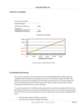 Academic Version
8.5 Break-even Analysis
Table: Break-even Analysis
Break-even Analysis
Monthly Revenue Break-even $2.696
Assumptions:
Average Percent Variable Cost 0%
Estimated Monthly Fixed Cost $2.696
8.6 Projected Profit and Loss
The currency exchange revenue projections were calculated applying the wholesale publicly
available Pound Sterling to Euro exchange rate in the U.K. the week of August the 20th, 2009.
With the processes we have designed we will be able to charge a better currency exchange rate
than the existing London Luton airport bureaux de change, for both a loose change currency
exchange rates and small sums currency exchange.
The reader should have in mind that we have deducted the cost of secure logistics (0,8% form the
purchase price) and the cost of collection and processing (1 to 3% for notes and coins respectively)
from the first line of the income statement. After this deductions, sales result form applying these
ratios:
• 5% over loose change exchange transactions;
• 2% over small currency exchange transactions;
Coinaid Earth Inc.
Page 44
 