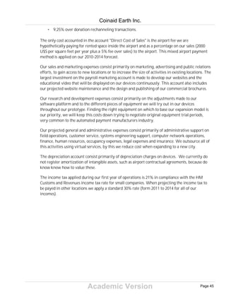 Academic Version
• 9,25% over donation rechanneling transactions.
The only cost accounted in the account "Direct Cost of Sales" is the airport fee we are
hypothetically paying for rented space inside the airport and as a percentage on our sales (2000
U$S per square feet per year plus a 5% fee over sales) to the airport. This mixed airport payment
method is applied on our 2010-2014 forecast.
Our sales and marketing expenses consist primarily on marketing, advertising and public relations
efforts, to gain access to new locations or to increase the size of activities in existing locations. The
largest investment on the payroll marketing account is made to develop our websites and the
educational video that will be displayed on our devices continuously. This account also includes
our projected website maintenance and the design and publishing of our commercial brochures.
Our research and development expenses consist primarily on the adjustments made to our
software platform and to the different pieces of equipment we will try out in our devices
throughout our prototype. Finding the right equipment on which to base our expansion model is
our priority, we will keep this costs down trying to negotiate original equipment trial periods,
very common to the automated payment manufacturers industry.
Our projected general and administrative expenses consist primarily of administrative support on
field operations, customer service, systems engineering support, computer network operations,
finance, human resources, occupancy expenses, legal expenses and insurance. We outsource all of
this activities using virtual services, by this we reduce cost when expanding to a new city.
The depreciation account consist primarily of depreciation charges on devices. We currently do
not register amortization of intangible assets, such as airport contractual agreements, because do
know know how to value these.
The income tax applied during our first year of operations is 21% in compliance with the HM
Customs and Revenues income tax rate for small companies. When projecting the income tax to
be payed in other locations we apply a standard 30% rate (form 2011 to 2014 for all of our
incomes).
Coinaid Earth Inc.
Page 45
 