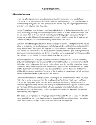 Academic Version
1.0 Executive Summary
¿How many foreign coins and notes do you have stored in your drawers as a result of your
business or tourist international trips? Million of international passengers carry millions of euros
in loose change every year, and little is the value and use that they end up giving to this money,
once they have returned from these trips.
Here at CoinAID we have designed a touchscreen kiosk device to deal with this loose change and
perform currency exchange transactions or process donations at airports. We have a simple idea:
we can access the 0 to 30 euro market, currently unattended by airport bureaux de change, by
placing our small and highly effective devices in convenient locations inside the airport, and get
users to find our proposition valuable and aligned with their own values.
When we started to design our business model, we begun to outline a set of processes that would
allow us to reach the coins-only exchange market at a profit, by avoiding to immobilize capital in
every possible level. Throughout this stage we found and nurtured a set of process which have
now become the cornerstone of our model, because it allows us to offers great exchange rates and
a convenient experience (placing our devices in boarding rooms, steps away from the customer) to
the customer, for our different notes and coin transactions propositions.
We will implement our prototype at the London Luton Airport (10.100.000 annual passengers)
and work hard to improve our processes and transform all the virtues of our business model and
technology into great prices and convenience to end user form day one. Our proposition is more
convenient and it has better prices than those offered by the standard airport bureaux de change
and for that reason our model has an edge. Because of this we believe that in the mid-term we
will be able to compete against the "big guys" of the airport currency exchange market, sustaining
income expectation for our airport partners and investors.
Our financial model relies on high volumes, low margins and small investment which results on
high returns on the investment from the very beginning of activities. This is a very profitable
business: we charge a fix fee for coin and notes counting and processing, for both donations
rechanneling and exchange services, and we rely on highly experienced suppliers to manufacture
our hardware (OEMs), develop our kiosk software, supply currencies at wholesaler prices,
assemble the device and to delivery, collect and deposit currencies and donations, using secure
logistics third party suppliers.
This model can be replicated in every major airport in the world. We aim to access 771.000.000
passengers in three years time, by providing our services in 15 international airports: we believe
this is one honest and straight forward objective that can be accomplished.
Coinaid Earth Inc.
Page 1
 