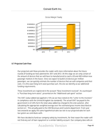 Academic Version
8.7 Projected Cash Flow
Our projected cash flows provides the reader with more information about the future
rounds of funding we have planned for 2011 and 2012. At this stage we are only certain of
the amount of devices that we will have to manufactured to reach a 50 and 400 million new
passenger markets in the future. Since we expect to build 0,33 devices per million
passengers, we can quickly estimate the number of devices that we will companies and their
costs. It is this exact long-term asset purchase sum, the one we identify as our additional
funding requirements.
These investments are registered in the account "New investment received". Its counterpart
is "Purchase long-term assets", presented on the "Additional cash spent" section.
The VAT (value added tax) applied is 15% (as we have stated on the "Letter to the investors"
in compliance with the United Kingdom tax standards). The actual VAT tax payed to the
government is 67,34% form the total value added tax charged to the end customer, after
calculating the appropriate weighted average over the estimated gross income described on
section 6.4. This actually paid to the HM Revenues and Customs department. From year
two onwards we apply this same hypothetical sales tax rate to our projected sales for each
tax system we contribute with.
We have decided to fund our company solely by investments, for that reason the reader will
not find any sort of loan repayment or a similar liability account. Our company does sells on
Coinaid Earth Inc.
Page 49
 