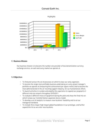 Academic Version
1.1 Business Mission
Our business mission is to become the number one provider of low denomination currency
exchange services, on each and every market we operate at.
1.2 Objectives
• To find and nurture the set of processes on which to base our early expansion.
• To become the single most profitable business undertaking on every airport manager's
portfolio we operate at (measuring this achievement per square meter) and to become the
most admired brand in the air traveling support industry, for our humanitarian efforts.
• To launch activities in London and amplify this experience to expand our proposal to 2
different mid-size airports throughout 2010/2011.
• To evaluate 6 different mixes of equipment during the pilot and chose the final mix on
which to base our CoinAid Station expansion device model.
• To develop a set of analytics to measure new locations' feasibility and to set our
managerial standards.
• To include three mayor high impact global foundations in our prototype, and further
expand this list as we enter new locations.
Coinaid Earth Inc.
Page 2
 