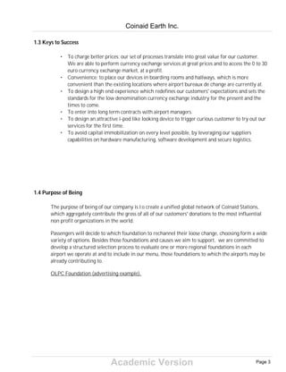 Academic Version
1.3 Keys to Success
• To charge better prices: our set of processes translate into great value for our customer.
We are able to perform currency exchange services at great prices and to access the 0 to 30
euro currency exchange market, at a profit.
• Convenience: to place our devices in boarding rooms and hallways, which is more
convenient than the existing locations where airport bureaux de change are currently at.
• To design a high end experience which redefines our customers' expectations and sets the
standards for the low denomination currency exchange industry for the present and the
times to come.
• To enter into long term contracts with airport managers.
• To design an attractive i-pod like looking device to trigger curious customer to try out our
services for the first time.
• To avoid capital immobilization on every level possible, by leveraging our suppliers
capabilities on hardware manufacturing, software development and secure logistics.
1.4 Purpose of Being
The purpose of being of our company is to create a unified global network of Coinaid Stations,
which aggregately contribute the gross of all of our customers' donations to the most influential
non profit organizations in the world.
Passengers will decide to which foundation to rechannel their loose change, choosing form a wide
variety of options. Besides those foundations and causes we aim to support, we are committed to
develop a structured selection process to evaluate one or more regional foundations in each
airport we operate at and to include in our menu, those foundations to which the airports may be
already contributing to.
OLPC Foundation (advertising example).
Coinaid Earth Inc.
Page 3
 
