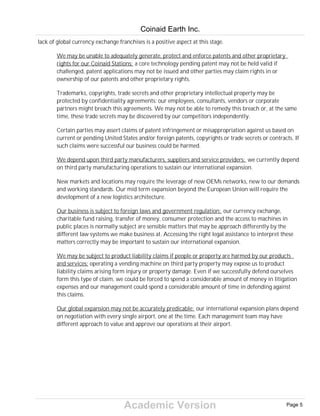 Academic Version
lack of global currency exchange franchises is a positive aspect at this stage.
We may be unable to adequately generate, protect and enforce patents and other proprietary
rights for our Coinaid Stations: a core technology pending patent may not be held valid if
challenged, patent applications may not be issued and other parties may claim rights in or
ownership of our patents and other proprietary rights.
Trademarks, copyrights, trade secrets and other proprietary intellectual property may be
protected by confidentiality agreements: our employees, consultants, vendors or corporate
partners might breach this agreements. We may not be able to remedy this breach or, at the same
time, these trade secrets may be discovered by our competitors independently.
Certain parties may assert claims of patent infringement or misappropriation against us based on
current or pending United States and/or foreign patents, copyrights or trade secrets or contracts. If
such claims were successful our business could be harmed.
We depend upon third party manufacturers, suppliers and service providers: we currently depend
on third party manufacturing operations to sustain our international expansion.
New markets and locations may require the leverage of new OEMs networks, new to our demands
and working standards. Our mid term expansion beyond the European Union will require the
development of a new logistics architecture.
Our business is subject to foreign laws and government regulation: our currency exchange,
charitable fund raising, transfer of money, consumer protection and the access to machines in
public places is normally subject are sensible matters that may be approach differently by the
different law systems we make business at. Accessing the right legal assistance to interpret these
matters correctly may be important to sustain our international expansion.
We may be subject to product liability claims if people or property are harmed by our products
and services: operating a vending machine on third party property may expose us to product
liability claims arising form injury or property damage. Even if we successfully defend ourselves
form this type of claim, we could be forced to spend a considerable amount of money in litigation
expenses and our management could spend a considerable amount of time in defending against
this claims.
Our global expansion may not be accurately predicable: our international expansion plans depend
on negotiation with every single airport, one at the time. Each management team may have
different approach to value and approve our operations at their airport.
Coinaid Earth Inc.
Page 5
 