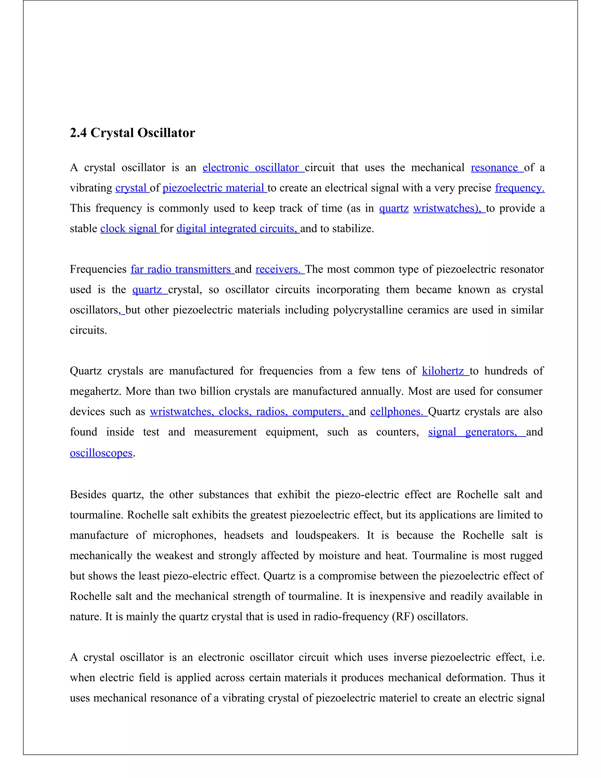 2.4 Crystal Oscillator
A crystal oscillator is an electronic oscillator circuit that uses the mechanical resonance of a
vibrating crystal of piezoelectric material to create an electrical signal with a very precise frequency.
This frequency is commonly used to keep track of time (as in quartz wristwatches), to provide a
stable clock signal for digital integrated circuits, and to stabilize.
Frequencies far radio transmitters and receivers. The most common type of piezoelectric resonator
used is the quartz crystal, so oscillator circuits incorporating them became known as crystal
oscillators, but other piezoelectric materials including polycrystalline ceramics are used in similar
circuits.
Quartz crystals are manufactured for frequencies from a few tens of kilohertz to hundreds of
megahertz. More than two billion crystals are manufactured annually. Most are used for consumer
devices such as wristwatches, clocks, radios, computers, and cellphones. Quartz crystals are also
found inside test and measurement equipment, such as counters, signal generators, and
oscilloscopes.
Besides quartz, the other substances that exhibit the piezo-electric effect are Rochelle salt and
tourmaline. Rochelle salt exhibits the greatest piezoelectric effect, but its applications are limited to
manufacture of microphones, headsets and loudspeakers. It is because the Rochelle salt is
mechanically the weakest and strongly affected by moisture and heat. Tourmaline is most rugged
but shows the least piezo-electric effect. Quartz is a compromise between the piezoelectric effect of
Rochelle salt and the mechanical strength of tourmaline. It is inexpensive and readily available in
nature. It is mainly the quartz crystal that is used in radio-frequency (RF) oscillators.
A crystal oscillator is an electronic oscillator circuit which uses inverse piezoelectric effect, i.e.
when electric field is applied across certain materials it produces mechanical deformation. Thus it
uses mechanical resonance of a vibrating crystal of piezoelectric materiel to create an electric signal
 